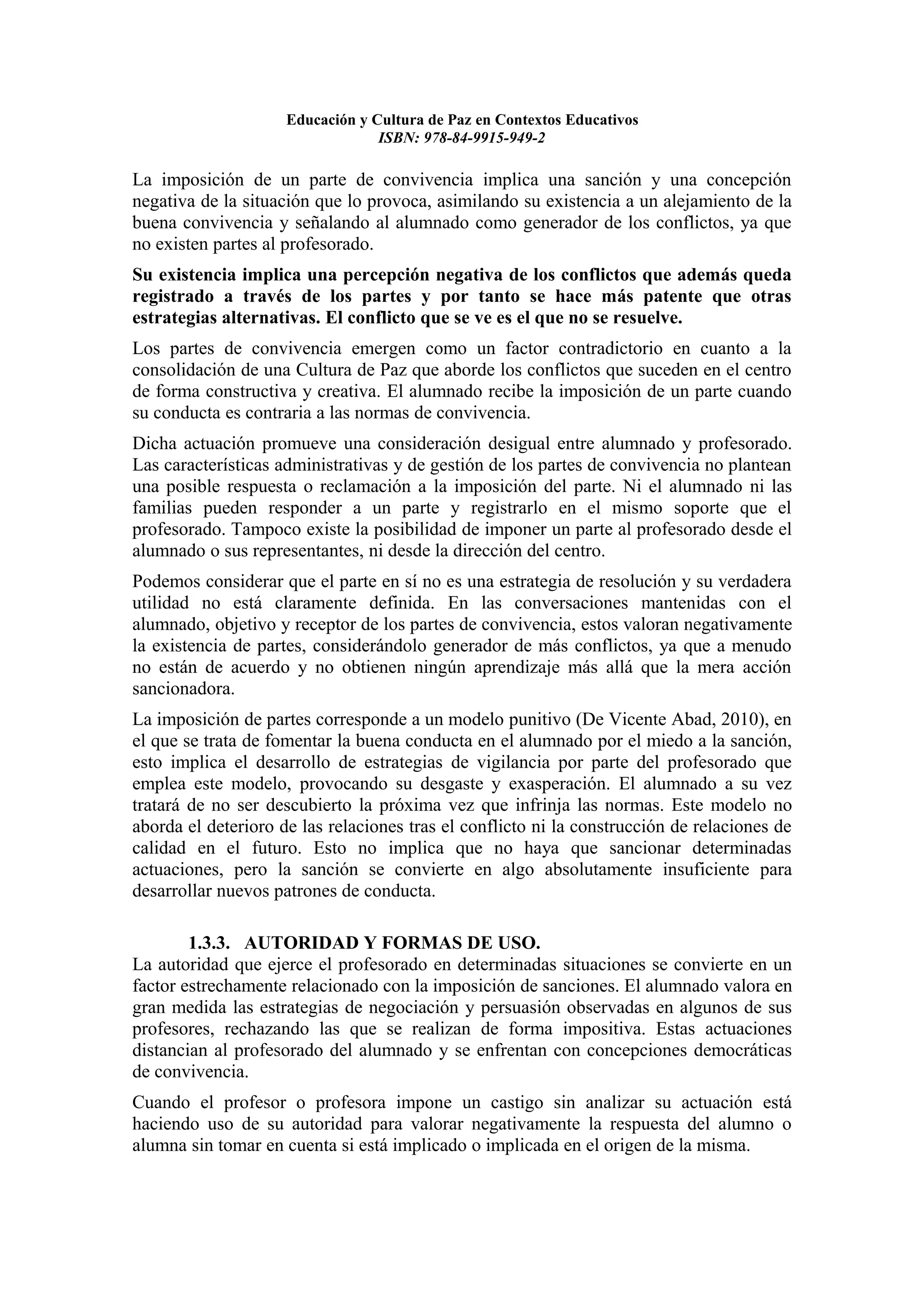 Educación y Cultura de Paz en Contextos Educativos
                                  ISBN: 978-84-9915-949-2

La imposición de un parte de convivencia implica una sanción y una concepción
negativa de la situación que lo provoca, asimilando su existencia a un alejamiento de la
buena convivencia y señalando al alumnado como generador de los conflictos, ya que
no existen partes al profesorado.
Su existencia implica una percepción negativa de los conflictos que además queda
registrado a través de los partes y por tanto se hace más patente que otras
estrategias alternativas. El conflicto que se ve es el que no se resuelve.
Los partes de convivencia emergen como un factor contradictorio en cuanto a la
consolidación de una Cultura de Paz que aborde los conflictos que suceden en el centro
de forma constructiva y creativa. El alumnado recibe la imposición de un parte cuando
su conducta es contraria a las normas de convivencia.
Dicha actuación promueve una consideración desigual entre alumnado y profesorado.
Las características administrativas y de gestión de los partes de convivencia no plantean
una posible respuesta o reclamación a la imposición del parte. Ni el alumnado ni las
familias pueden responder a un parte y registrarlo en el mismo soporte que el
profesorado. Tampoco existe la posibilidad de imponer un parte al profesorado desde el
alumnado o sus representantes, ni desde la dirección del centro.
Podemos considerar que el parte en sí no es una estrategia de resolución y su verdadera
utilidad no está claramente definida. En las conversaciones mantenidas con el
alumnado, objetivo y receptor de los partes de convivencia, estos valoran negativamente
la existencia de partes, considerándolo generador de más conflictos, ya que a menudo
no están de acuerdo y no obtienen ningún aprendizaje más allá que la mera acción
sancionadora.
La imposición de partes corresponde a un modelo punitivo (De Vicente Abad, 2010), en
el que se trata de fomentar la buena conducta en el alumnado por el miedo a la sanción,
esto implica el desarrollo de estrategias de vigilancia por parte del profesorado que
emplea este modelo, provocando su desgaste y exasperación. El alumnado a su vez
tratará de no ser descubierto la próxima vez que infrinja las normas. Este modelo no
aborda el deterioro de las relaciones tras el conflicto ni la construcción de relaciones de
calidad en el futuro. Esto no implica que no haya que sancionar determinadas
actuaciones, pero la sanción se convierte en algo absolutamente insuficiente para
desarrollar nuevos patrones de conducta.

        1.3.3. AUTORIDAD Y FORMAS DE USO.
La autoridad que ejerce el profesorado en determinadas situaciones se convierte en un
factor estrechamente relacionado con la imposición de sanciones. El alumnado valora en
gran medida las estrategias de negociación y persuasión observadas en algunos de sus
profesores, rechazando las que se realizan de forma impositiva. Estas actuaciones
distancian al profesorado del alumnado y se enfrentan con concepciones democráticas
de convivencia.
Cuando el profesor o profesora impone un castigo sin analizar su actuación está
haciendo uso de su autoridad para valorar negativamente la respuesta del alumno o
alumna sin tomar en cuenta si está implicado o implicada en el origen de la misma.
 