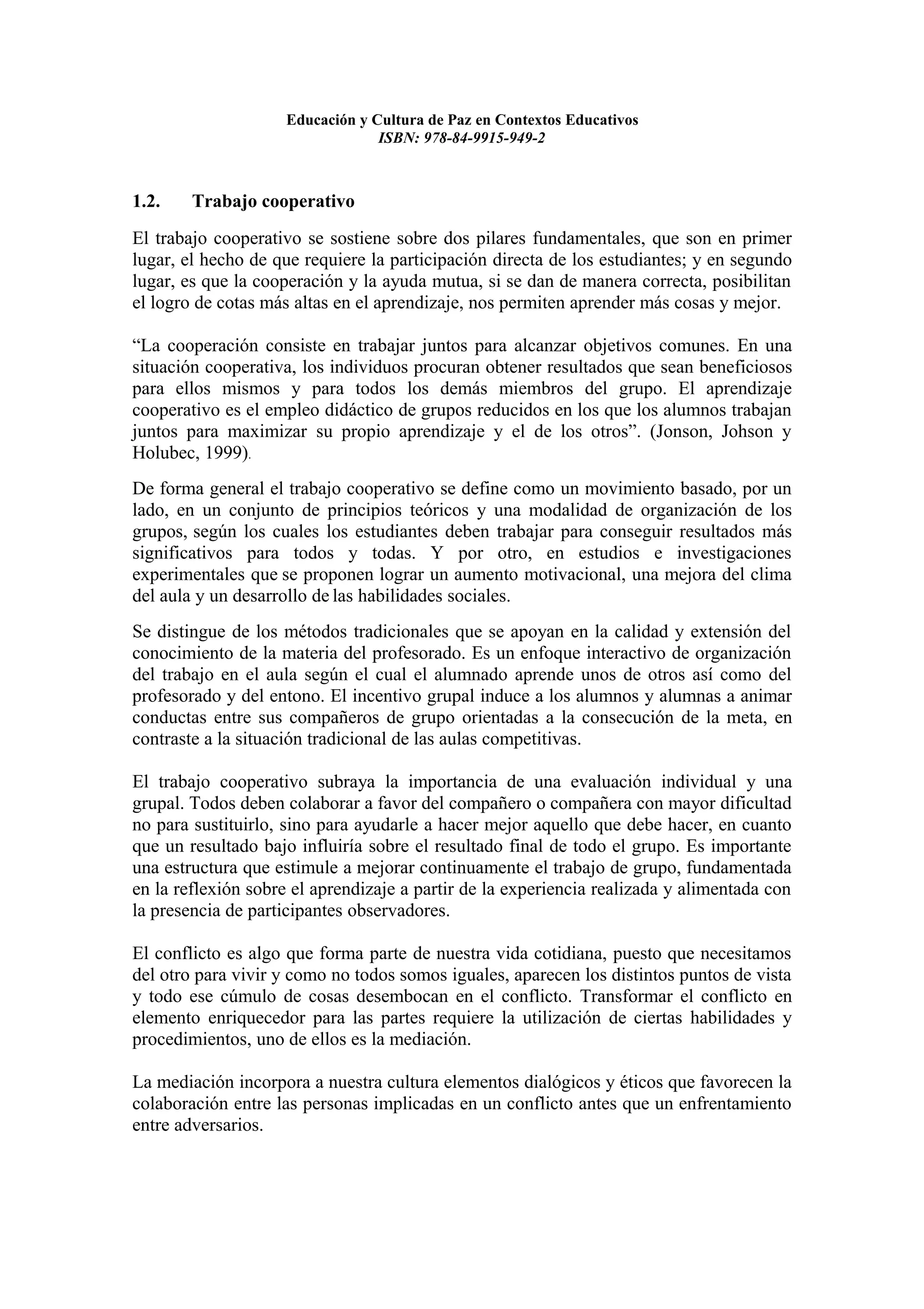 Educación y Cultura de Paz en Contextos Educativos
                                 ISBN: 978-84-9915-949-2



1.2.    Trabajo cooperativo
El trabajo cooperativo se sostiene sobre dos pilares fundamentales, que son en primer
lugar, el hecho de que requiere la participación directa de los estudiantes; y en segundo
lugar, es que la cooperación y la ayuda mutua, si se dan de manera correcta, posibilitan
el logro de cotas más altas en el aprendizaje, nos permiten aprender más cosas y mejor.

“La cooperación consiste en trabajar juntos para alcanzar objetivos comunes. En una
situación cooperativa, los individuos procuran obtener resultados que sean beneficiosos
para ellos mismos y para todos los demás miembros del grupo. El aprendizaje
cooperativo es el empleo didáctico de grupos reducidos en los que los alumnos trabajan
juntos para maximizar su propio aprendizaje y el de los otros”. (Jonson, Johson y
Holubec, 1999).
De forma general el trabajo cooperativo se define como un movimiento basado, por un
lado, en un conjunto de principios teóricos y una modalidad de organización de los
grupos, según los cuales los estudiantes deben trabajar para conseguir resultados más
significativos para todos y todas. Y por otro, en estudios e investigaciones
experimentales que se proponen lograr un aumento motivacional, una mejora del clima
del aula y un desarrollo de las habilidades sociales.
Se distingue de los métodos tradicionales que se apoyan en la calidad y extensión del
conocimiento de la materia del profesorado. Es un enfoque interactivo de organización
del trabajo en el aula según el cual el alumnado aprende unos de otros así como del
profesorado y del entono. El incentivo grupal induce a los alumnos y alumnas a animar
conductas entre sus compañeros de grupo orientadas a la consecución de la meta, en
contraste a la situación tradicional de las aulas competitivas.

El trabajo cooperativo subraya la importancia de una evaluación individual y una
grupal. Todos deben colaborar a favor del compañero o compañera con mayor dificultad
no para sustituirlo, sino para ayudarle a hacer mejor aquello que debe hacer, en cuanto
que un resultado bajo influiría sobre el resultado final de todo el grupo. Es importante
una estructura que estimule a mejorar continuamente el trabajo de grupo, fundamentada
en la reflexión sobre el aprendizaje a partir de la experiencia realizada y alimentada con
la presencia de participantes observadores.

El conflicto es algo que forma parte de nuestra vida cotidiana, puesto que necesitamos
del otro para vivir y como no todos somos iguales, aparecen los distintos puntos de vista
y todo ese cúmulo de cosas desembocan en el conflicto. Transformar el conflicto en
elemento enriquecedor para las partes requiere la utilización de ciertas habilidades y
procedimientos, uno de ellos es la mediación.

La mediación incorpora a nuestra cultura elementos dialógicos y éticos que favorecen la
colaboración entre las personas implicadas en un conflicto antes que un enfrentamiento
entre adversarios.
 