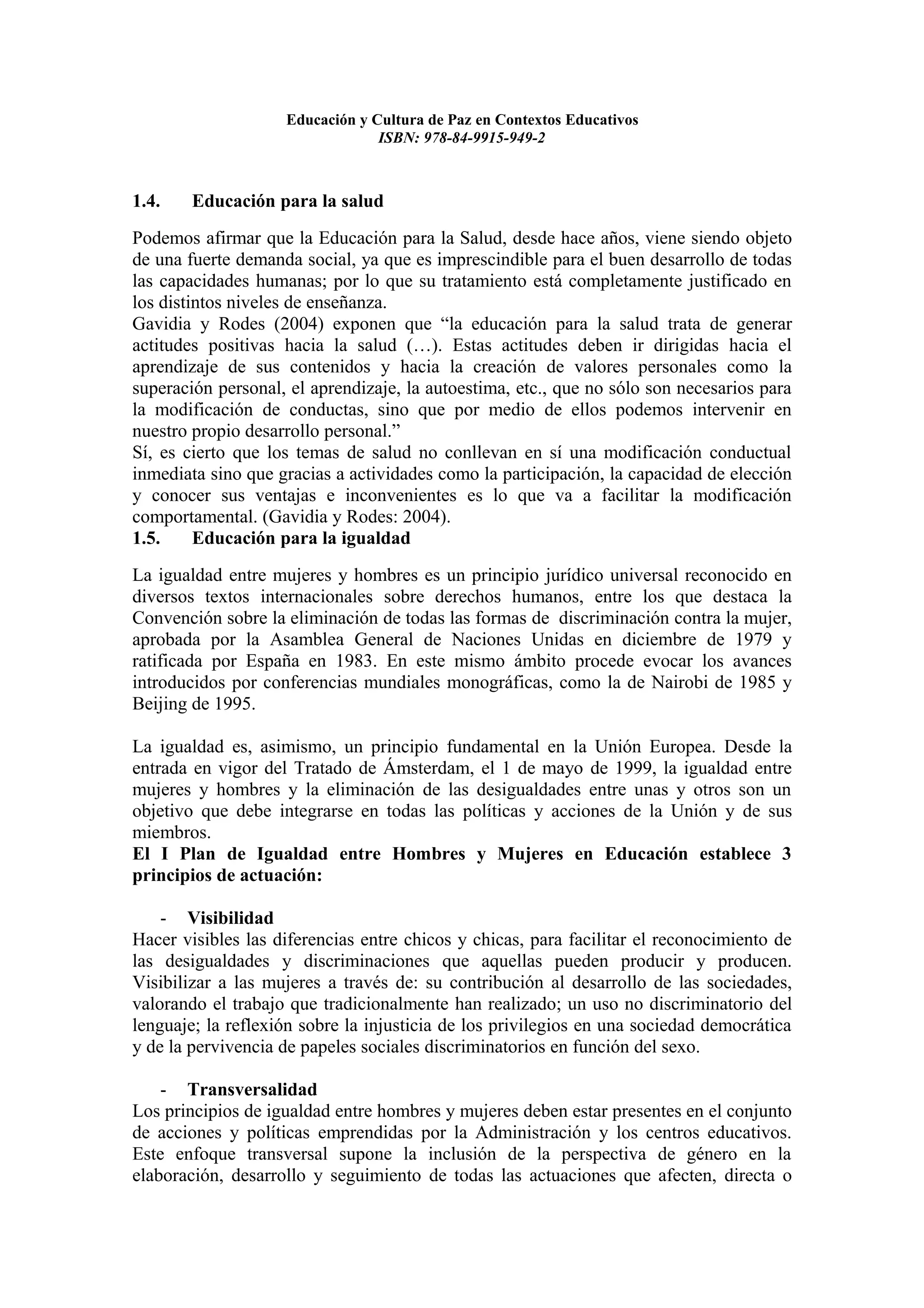 Educación y Cultura de Paz en Contextos Educativos
                                 ISBN: 978-84-9915-949-2



1.4.    Educación para la salud
Podemos afirmar que la Educación para la Salud, desde hace años, viene siendo objeto
de una fuerte demanda social, ya que es imprescindible para el buen desarrollo de todas
las capacidades humanas; por lo que su tratamiento está completamente justificado en
los distintos niveles de enseñanza.
Gavidia y Rodes (2004) exponen que “la educación para la salud trata de generar
actitudes positivas hacia la salud (…). Estas actitudes deben ir dirigidas hacia el
aprendizaje de sus contenidos y hacia la creación de valores personales como la
superación personal, el aprendizaje, la autoestima, etc., que no sólo son necesarios para
la modificación de conductas, sino que por medio de ellos podemos intervenir en
nuestro propio desarrollo personal.”
Sí, es cierto que los temas de salud no conllevan en sí una modificación conductual
inmediata sino que gracias a actividades como la participación, la capacidad de elección
y conocer sus ventajas e inconvenientes es lo que va a facilitar la modificación
comportamental. (Gavidia y Rodes: 2004).
1.5.     Educación para la igualdad
La igualdad entre mujeres y hombres es un principio jurídico universal reconocido en
diversos textos internacionales sobre derechos humanos, entre los que destaca la
Convención sobre la eliminación de todas las formas de discriminación contra la mujer,
aprobada por la Asamblea General de Naciones Unidas en diciembre de 1979 y
ratificada por España en 1983. En este mismo ámbito procede evocar los avances
introducidos por conferencias mundiales monográficas, como la de Nairobi de 1985 y
Beijing de 1995.

La igualdad es, asimismo, un principio fundamental en la Unión Europea. Desde la
entrada en vigor del Tratado de Ámsterdam, el 1 de mayo de 1999, la igualdad entre
mujeres y hombres y la eliminación de las desigualdades entre unas y otros son un
objetivo que debe integrarse en todas las políticas y acciones de la Unión y de sus
miembros.
El I Plan de Igualdad entre Hombres y Mujeres en Educación establece 3
principios de actuación:

    - Visibilidad
Hacer visibles las diferencias entre chicos y chicas, para facilitar el reconocimiento de
las desigualdades y discriminaciones que aquellas pueden producir y producen.
Visibilizar a las mujeres a través de: su contribución al desarrollo de las sociedades,
valorando el trabajo que tradicionalmente han realizado; un uso no discriminatorio del
lenguaje; la reflexión sobre la injusticia de los privilegios en una sociedad democrática
y de la pervivencia de papeles sociales discriminatorios en función del sexo.

    - Transversalidad
Los principios de igualdad entre hombres y mujeres deben estar presentes en el conjunto
de acciones y políticas emprendidas por la Administración y los centros educativos.
Este enfoque transversal supone la inclusión de la perspectiva de género en la
elaboración, desarrollo y seguimiento de todas las actuaciones que afecten, directa o
 