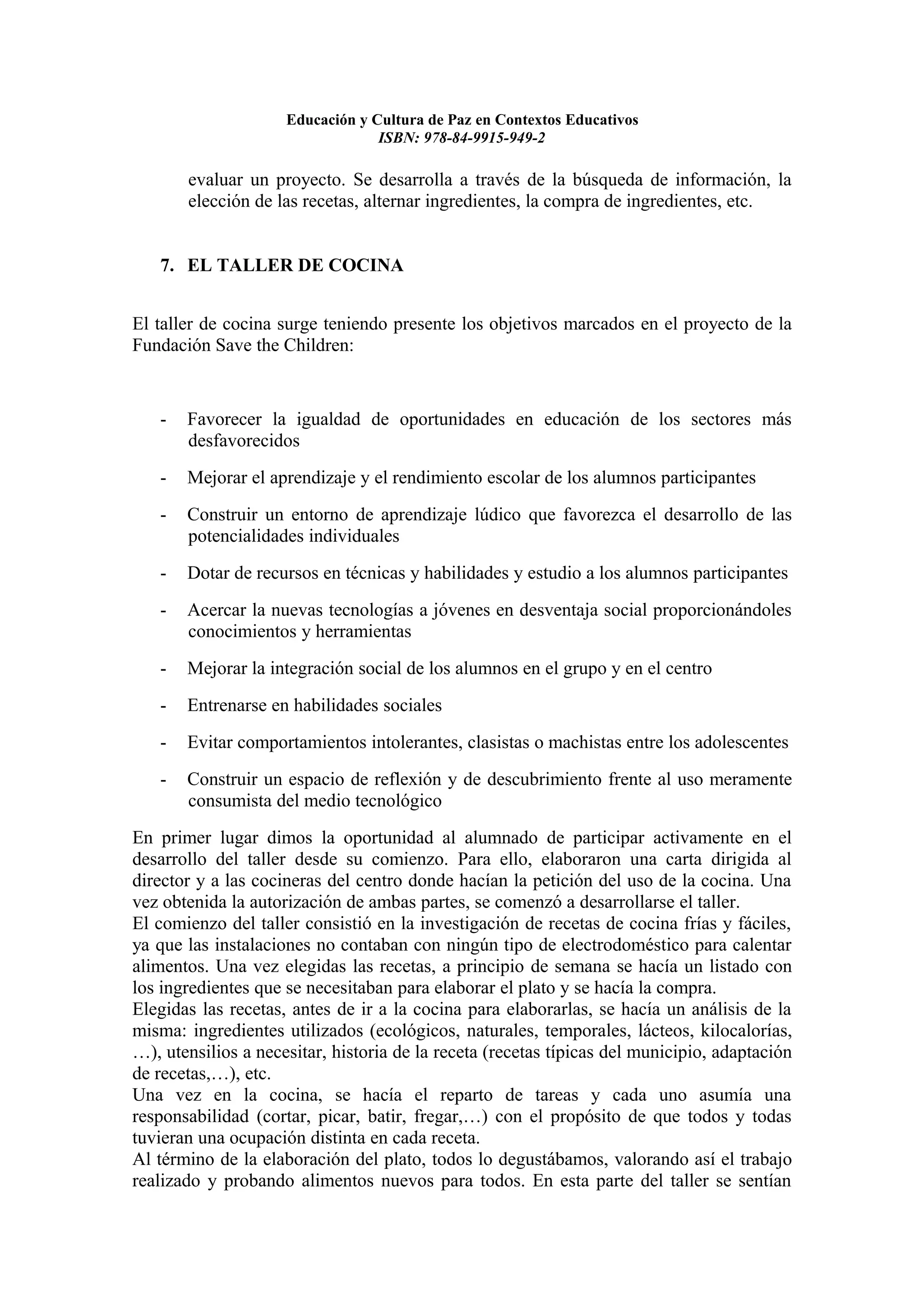 Educación y Cultura de Paz en Contextos Educativos
                                  ISBN: 978-84-9915-949-2

       evaluar un proyecto. Se desarrolla a través de la búsqueda de información, la
       elección de las recetas, alternar ingredientes, la compra de ingredientes, etc.


   7. EL TALLER DE COCINA


El taller de cocina surge teniendo presente los objetivos marcados en el proyecto de la
Fundación Save the Children:


   -   Favorecer la igualdad de oportunidades en educación de los sectores más
       desfavorecidos
   -   Mejorar el aprendizaje y el rendimiento escolar de los alumnos participantes
   -   Construir un entorno de aprendizaje lúdico que favorezca el desarrollo de las
       potencialidades individuales
   -   Dotar de recursos en técnicas y habilidades y estudio a los alumnos participantes
   -   Acercar la nuevas tecnologías a jóvenes en desventaja social proporcionándoles
       conocimientos y herramientas
   -   Mejorar la integración social de los alumnos en el grupo y en el centro
   -   Entrenarse en habilidades sociales
   -   Evitar comportamientos intolerantes, clasistas o machistas entre los adolescentes
   -   Construir un espacio de reflexión y de descubrimiento frente al uso meramente
       consumista del medio tecnológico
En primer lugar dimos la oportunidad al alumnado de participar activamente en el
desarrollo del taller desde su comienzo. Para ello, elaboraron una carta dirigida al
director y a las cocineras del centro donde hacían la petición del uso de la cocina. Una
vez obtenida la autorización de ambas partes, se comenzó a desarrollarse el taller.
El comienzo del taller consistió en la investigación de recetas de cocina frías y fáciles,
ya que las instalaciones no contaban con ningún tipo de electrodoméstico para calentar
alimentos. Una vez elegidas las recetas, a principio de semana se hacía un listado con
los ingredientes que se necesitaban para elaborar el plato y se hacía la compra.
Elegidas las recetas, antes de ir a la cocina para elaborarlas, se hacía un análisis de la
misma: ingredientes utilizados (ecológicos, naturales, temporales, lácteos, kilocalorías,
…), utensilios a necesitar, historia de la receta (recetas típicas del municipio, adaptación
de recetas,…), etc.
Una vez en la cocina, se hacía el reparto de tareas y cada uno asumía una
responsabilidad (cortar, picar, batir, fregar,…) con el propósito de que todos y todas
tuvieran una ocupación distinta en cada receta.
Al término de la elaboración del plato, todos lo degustábamos, valorando así el trabajo
realizado y probando alimentos nuevos para todos. En esta parte del taller se sentían
 