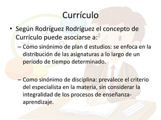 Currículo
• Según Rodríguez Rodríguez el concepto de
  Currículo puede asociarse a:
  – Como sinónimo de plan d estudios: se enfoca en la
    distribución de las asignaturas a lo largo de un
    período de tiempo determinado.

  – Como sinónimo de disciplina: prevalece el criterio
    del especialista en la materia, sin considerar la
    integralidad de los procesos de enseñanza-
    aprendizaje.
 