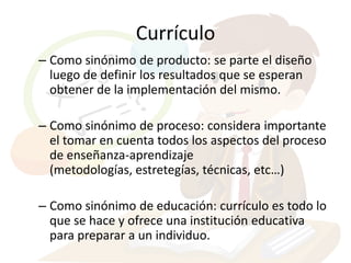 Currículo
– Como sinónimo de producto: se parte el diseño
  luego de definir los resultados que se esperan
  obtener de la implementación del mismo.

– Como sinónimo de proceso: considera importante
  el tomar en cuenta todos los aspectos del proceso
  de enseñanza-aprendizaje
  (metodologías, estretegías, técnicas, etc…)

– Como sinónimo de educación: currículo es todo lo
  que se hace y ofrece una institución educativa
  para preparar a un individuo.
 