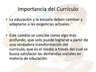 Importancia del Currículo
• La educación y la escuela deben cambiar y
  adaptarse a las exigencias actuales.

• Este cambio se concibe como algo más
  profundo, que solo puede lograrse a partir de
  una verdadera transformación del
  currículo, que es el medio a través del cual se
  busca satisfacer las demandas sociales en
  materia de educación.
 