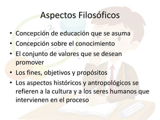 Aspectos Filosóficos
• Concepción de educación que se asuma
• Concepción sobre el conocimiento
• El conjunto de valores que se desean
  promover
• Los fines, objetivos y propósitos
• Los aspectos históricos y antropológicos se
  refieren a la cultura y a los seres humanos que
  intervienen en el proceso
 