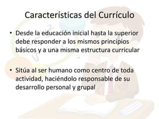 Características del Currículo
• Desde la educación inicial hasta la superior
  debe responder a los mismos principios
  básicos y a una misma estructura curricular

• Sitúa al ser humano como centro de toda
  actividad, haciéndolo responsable de su
  desarrollo personal y grupal
 