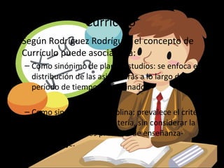 Currículo
• Según Rodríguez Rodríguez el concepto de
  Currículo puede asociarse a:
  – Como sinónimo de plan d estudios: se enfoca en la
    distribución de las asignaturas a lo largo de un
    período de tiempo determinado.

  – Como sinónimo de disciplina: prevalece el criterio
    del especialista en la materia, sin considerar la
    integralidad de los procesos de enseñanza-
    aprendizaje.
 