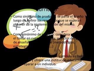 Currículo
– Como sinónimo de producto: se parte el diseño
  luego de definir los resultados que se esperan
  obtener de la implementación del mismo.

– Como sinónimo de proceso: considera importante
  el tomar en cuenta todos los aspectos del proceso
  de enseñanza-aprendizaje (metodologías,
  estretegías, técnicas, etc…)

– Como sinónimo de educación: currículo es todo lo
  que se hace y ofrece una institución educativa
  para preparar a un individuo.
 