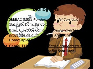 Bibliografía
• SEEBAC (1995)Fundamentos del Currículo I y II.
  1Ed.Rep. Dom. De Colores.
• Bixio, C. (2005) Como construir proyectos. Los
  proyectos de aula. 1ra. Ed. Argentina:
  HomoSapiens.
• García, J.(1988) La Enseñanza primaria en el
  umbral del siglo XXI. España: Santillana.
 