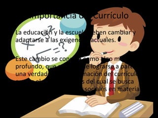 Importancia del Currículo
• La educación y la escuela deben cambiar y
  adaptarse a las exigencias actuales.

• Este cambio se concibe como algo más
  profundo, que solo puede lograrse a partir de
  una verdadera transformación del currículo,
  que es el medio a través del cual se busca
  satisfacer las demandas sociales en materia de
  educación.
 