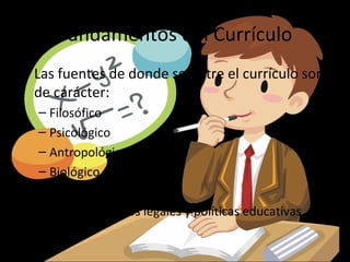 Fundamentos del Currículo
• Las fuentes de donde se nutre el currículo son
  de carácter:
  – Filosófico
  – Psicológico
  – Antropológico
  – Biológico
  – Tecnologico
  Así como aspectos legales y políticas educativas
 