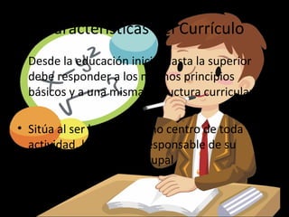 Características del Currículo
• Desde la educación inicial hasta la superior
  debe responder a los mismos principios
  básicos y a una misma estructura curricular

• Sitúa al ser humano como centro de toda
  actividad, haciéndolo responsable de su
  desarrollo personal y grupal
 