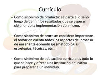 Currículo
– Como sinónimo de producto: se parte el diseño
  luego de definir los resultados que se esperan
  obtener de la implementación del mismo.

– Como sinónimo de proceso: considera importante
  el tomar en cuenta todos los aspectos del proceso
  de enseñanza-aprendizaje (metodologías,
  estretegías, técnicas, etc…)

– Como sinónimo de educación: currículo es todo lo
  que se hace y ofrece una institución educativa
  para preparar a un individuo.
 