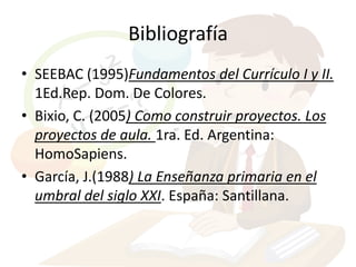 Bibliografía
• SEEBAC (1995)Fundamentos del Currículo I y II.
  1Ed.Rep. Dom. De Colores.
• Bixio, C. (2005) Como construir proyectos. Los
  proyectos de aula. 1ra. Ed. Argentina:
  HomoSapiens.
• García, J.(1988) La Enseñanza primaria en el
  umbral del siglo XXI. España: Santillana.
 