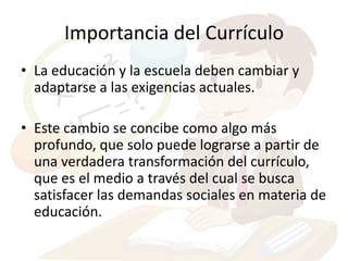Importancia del Currículo
• La educación y la escuela deben cambiar y
  adaptarse a las exigencias actuales.

• Este cambio se concibe como algo más
  profundo, que solo puede lograrse a partir de
  una verdadera transformación del currículo,
  que es el medio a través del cual se busca
  satisfacer las demandas sociales en materia de
  educación.
 