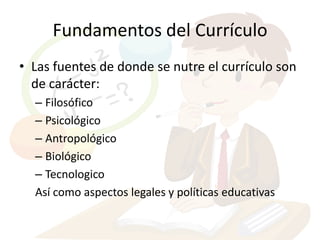 Fundamentos del Currículo
• Las fuentes de donde se nutre el currículo son
  de carácter:
  – Filosófico
  – Psicológico
  – Antropológico
  – Biológico
  – Tecnologico
  Así como aspectos legales y políticas educativas
 