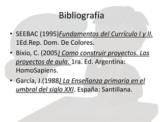 Bibliografía
• SEEBAC (1995)Fundamentos del Currículo I y II.
1Ed.Rep. Dom. De Colores.
• Bixio, C. (2005) Como construir proyectos. Los
proyectos de aula. 1ra. Ed. Argentina:
HomoSapiens.
• García, J.(1988) La Enseñanza primaria en el
umbral del siglo XXI. España: Santillana.
 