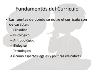 Fundamentos del Currículo
• Las fuentes de donde se nutre el currículo son
de carácter:
– Filosófico
– Psicológico
– Antropológico
– Biológico
– Tecnologico
Así como aspectos legales y políticas educativas
 