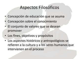 Aspectos Filosóficos
• Concepción de educación que se asuma
• Concepción sobre el conocimiento
• El conjunto de valores que se desean
promover
• Los fines, objetivos y propósitos
• Los aspectos históricos y antropológicos se
refieren a la cultura y a los seres humanos que
intervienen en el proceso
 