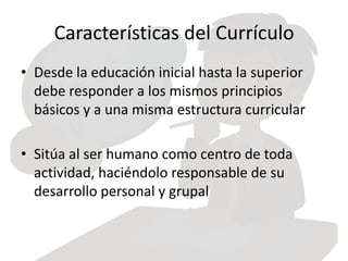 Características del Currículo
• Desde la educación inicial hasta la superior
debe responder a los mismos principios
básicos y a una misma estructura curricular
• Sitúa al ser humano como centro de toda
actividad, haciéndolo responsable de su
desarrollo personal y grupal
 
