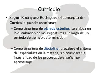 Currículo
• Según Rodríguez Rodríguez el concepto de
Currículo puede asociarse:
– Como sinónimo de plan de estudios: se enfoca en
la distribución de las asignaturas a lo largo de un
período de tiempo determinado.
– Como sinónimo de disciplina: prevalece el criterio
del especialista en la materia, sin considerar la
integralidad de los procesos de enseñanza-
aprendizaje.
 