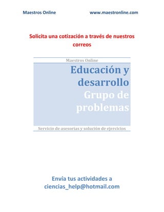 Maestros Online www.maestronline.com 
Solicita una cotización a través de nuestros correos 
Maestros Online Educación y desarrollo Grupo de problemas 
Servicio de asesorías y solución de ejercicios 
Envía tus actividades a ciencias_help@hotmail.com  