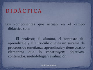 Los componentes que actúan en el campo
 didáctico son:

      El profesor, el alumno, el contexto del
 aprendizaje y el currículo que es un sistema de
 procesos de enseñanza aprendizaje y tiene cuatro
 elementos que lo constituyen: objetivos,
 contenidos, metodología y evaluación.

                     DIDÁCTICA GENERAL I
 