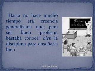 Hasta no hace mucho
tiempo era creencia
generalizada que, para
ser     buen     profesor,
bastaba conocer bien la
disciplina para enseñarla
bien


                  DIDÁCTICA GENERAL I
 