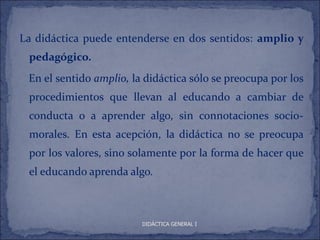 La didáctica puede entenderse en dos sentidos: amplio y
 pedagógico.
 En el sentido amplio, la didáctica sólo se preocupa por los
 procedimientos que llevan al educando a cambiar de
 conducta o a aprender algo, sin connotaciones socio-
 morales. En esta acepción, la didáctica no se preocupa
 por los valores, sino solamente por la forma de hacer que
 el educando aprenda algo.



                         DIDÁCTICA GENERAL I
 