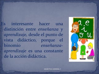 Es interesante hacer una
 distinción entre enseñanza y
 aprendizaje, desde el punto de
 vista didáctico, porque el
 binomio             enseñanza-
 aprendizaje es una constante
 de la acción didáctica.

                     DIDÁCTICA GENERAL I
 