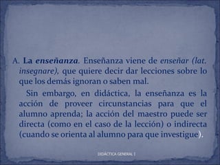A. La enseñanza. Enseñanza viene de enseñar (lat.
 insegnare), que quiere decir dar lecciones sobre lo
 que los demás ignoran o saben mal.
   Sin embargo, en didáctica, la enseñanza es la
 acción de proveer circunstancias para que el
 alumno aprenda; la acción del maestro puede ser
 directa (como en el caso de la lección) o indirecta
 (cuando se orienta al alumno para que investigue).

                      DIDÁCTICA GENERAL I
 