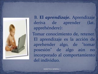 B. El aprendizaje. Aprendizaje
 deriva    de   aprender    (lat.
 apprehéndere):
Tomar conocimiento de, retener.
 El aprendizaje es la acción de
 aprehender algo, de "tomar
 posesión" de algo aún no
 incorporado al comportamiento
 del individuo.
     DIDÁCTICA GENERAL I
 