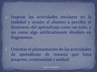 1. Inspirar las actividades escolares en la
   realidad y ayudar al alumno a percibir el
   fenómeno del aprendizaje como un todo, y
   no como algo artificialmente dividido en
   fragmentos.

i Orientar el planeamiento de las actividades
  de aprendizaje de manera que haya
  progreso, continuidad y unidad..
                   DIDÁCTICA GENERAL I
 