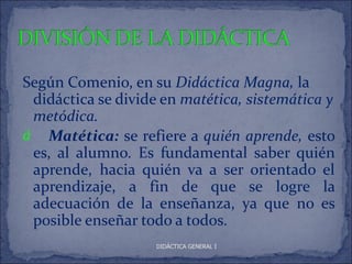 Según Comenio, en su Didáctica Magna, la
 didáctica se divide en matética, sistemática y
 metódica.
á Matética: se refiere a quién aprende, esto
 es, al alumno. Es fundamental saber quién
 aprende, hacia quién va a ser orientado el
 aprendizaje, a fin de que se logre la
 adecuación de la enseñanza, ya que no es
 posible enseñar todo a todos.
                    DIDÁCTICA GENERAL I
 