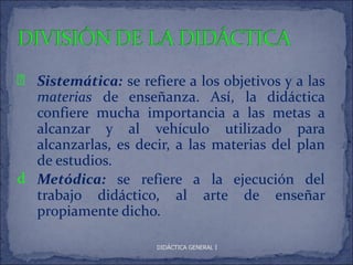 p Sistemática: se refiere a los objetivos y a las
  materias de enseñanza. Así, la didáctica
  confiere mucha importancia a las metas a
  alcanzar y al vehículo utilizado para
  alcanzarlas, es decir, a las materias del plan
  de estudios.
d Metódica: se refiere a la ejecución del
  trabajo didáctico, al arte de enseñar
  propiamente dicho.

                      DIDÁCTICA GENERAL I
 