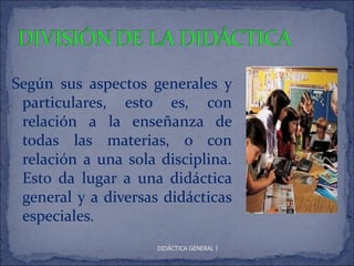 Según sus aspectos generales y
 particulares, esto es, con
 relación a la enseñanza de
 todas las materias, o con
 relación a una sola disciplina.
 Esto da lugar a una didáctica
 general y a diversas didácticas
 especiales.
                     DIDÁCTICA GENERAL I
 