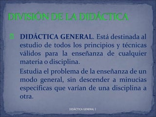 È   DIDÁCTICA GENERAL. Está destinada al
    estudio de todos los principios y técnicas
    válidos para la enseñanza de cualquier
    materia o disciplina.
    Estudia el problema de la enseñanza de un
    modo general, sin descender a minucias
    específicas que varían de una disciplina a
    otra.
                    DIDÁCTICA GENERAL I
 