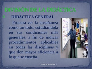 P     DIDÁCTICA GENERAL.
      Procura ver la enseñanza
    como un todo, estudiándola
    en sus condiciones más
    generales, a fin de indicar
    procedimientos aplicables
    en todas las disciplinas y
    que den mayor eficiencia a
    lo que se enseña.
                     DIDÁCTICA GENERAL I
 