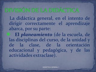 La didáctica general, en el intento de
 dirigir correctamente el aprendizaje
 abarca, por su parte:
 El planeamiento (de la escuela, de
 las disciplinas del curso, de la unidad y
 de la clase, de la orientación
 educacional y pedagógica, y de las
 actividades extraclase).

                  DIDÁCTICA GENERAL I
 