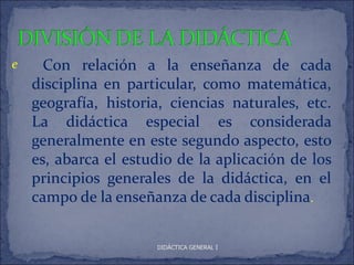 e     Con relación a la enseñanza de cada
    disciplina en particular, como matemática,
    geografía, historia, ciencias naturales, etc.
    La didáctica especial es considerada
    generalmente en este segundo aspecto, esto
    es, abarca el estudio de la aplicación de los
    principios generales de la didáctica, en el
    campo de la enseñanza de cada disciplina.


                      DIDÁCTICA GENERAL I
 