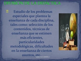 Ð       Estudio de los problemas
       especiales que plantea la
    enseñanza de cada disciplina,
     tales como: selección de los
        contenidos, técnicas de
      enseñanza que se estimen
            más eficientes,
           particularidades
     metodológicas, dificultades
      en la enseñanza de ciertos
             asuntos, etc.
                     DIDÁCTICA GENERAL I
 