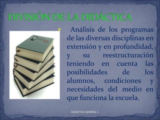 s     Análisis de los programas
    de las diversas disciplinas en
    extensión y en profundidad,
    y     su     reestructuración
    teniendo en cuenta las
    posibilidades      de      los
    alumnos, condiciones y
    necesidades del medio en
    que funciona la escuela.
     DIDÁCTICA GENERAL I
 