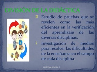 è   Estudio de pruebas que se
    revelen como las más
    eficientes en la verificación
    del aprendizaje de las
    diversas disciplinas.
i   Investigación de medios
    para resolver las dificultades
    de la enseñanza en el campo
    de cada disciplina.
     DIDÁCTICA GENERAL I
 
