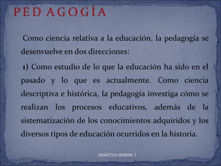 Como ciencia relativa a la educación, la pedagogía se
desenvuelve en dos direcciones:
1) Como estudio de lo que la educación ha sido en el
pasado y lo que es actualmente. Como ciencia
descriptiva e histórica, la pedagogía investiga cómo se
realizan los procesos educativos, además de la
sistematización de los conocimientos adquiridos y los
diversos tipos de educación ocurridos en la historia.

                       DIDÁCTICA GENERAL I
 