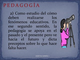 2) Como estudio del cómo
deben        realizarse  los
fenómenos educativos. En
ese segundo sentido, la
pedagogía se apoya en el
pasado y el presente pero ve
hacia el futuro y dicta
preceptos sobre lo que hace
falta hacer.
               DIDÁCTICA GENERAL I
 