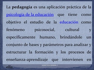 La pedagogía es una aplicación práctica de la
psicología de la educación que tiene como
objetivo el estudio de la educación como
fenómeno       psicosocial,                cultural     y
específicamente   humano,                brindándole   un
conjunto de bases y parámetros para analizar y
estructurar la formación y los procesos de
enseñanza-aprendizaje que intervienen en
ella.
                   DIDÁCTICA GENERAL I
 