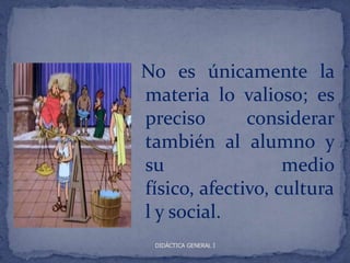 No es únicamente la
materia lo valioso; es
preciso       considerar
también al alumno y
su                 medio
físico, afectivo, cultura
l y social.
 DIDÁCTICA GENERAL I
 