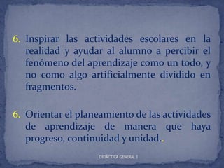 6. Inspirar las actividades escolares en la
   realidad y ayudar al alumno a percibir el
   fenómeno del aprendizaje como un todo, y
   no como algo artificialmente dividido en
   fragmentos.

6. Orientar el planeamiento de las actividades
   de aprendizaje de manera que haya
   progreso, continuidad y unidad..
                    DIDÁCTICA GENERAL I
 