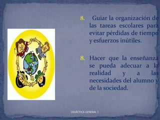 8.     Guiar la organización de
            las tareas escolares para
            evitar pérdidas de tiempo
            y esfuerzos inútiles.

      8. Hacer que la enseñanza
         se pueda adecuar a la
         realidad     y   a   las
         necesidades del alumno y
         de la sociedad.


DIDÁCTICA GENERAL I
 