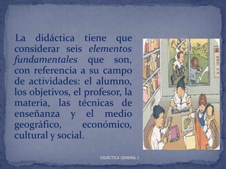 La didáctica tiene que
considerar seis elementos
fundamentales que son,
con referencia a su campo
de actividades: el alumno,
los objetivos, el profesor, la
materia, las técnicas de
enseñanza y el medio
geográfico,      económico,
cultural y social.

                     DIDÁCTICA GENERAL I
 