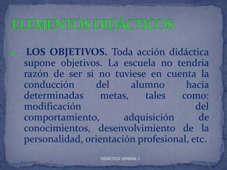 2.    LOS OBJETIVOS. Toda acción didáctica
     supone objetivos. La escuela no tendría
     razón de ser si no tuviese en cuenta la
     conducción      del      alumno      hacia
     determinadas      metas,    tales   como:
     modificación                            del
     comportamiento,        adquisición       de
     conocimientos, desenvolvimiento de la
     personalidad, orientación profesional, etc.
                      DIDÁCTICA GENERAL I
 